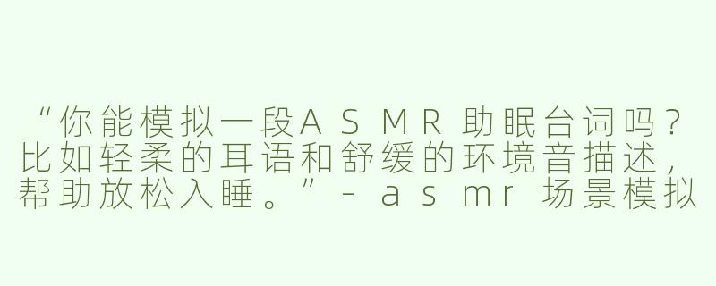 “你能模拟一段ASMR助眠台词吗？比如轻柔的耳语和舒缓的环境音描述，帮助放松入睡。”