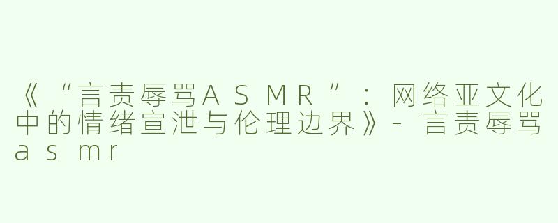《“言责辱骂ASMR”：网络亚文化中的情绪宣泄与伦理边界》-言责辱骂asmr