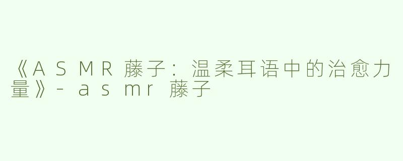 《ASMR藤子：温柔耳语中的治愈力量》-asmr藤子