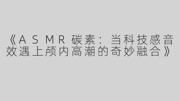 《ASMR碳素：当科技感音效遇上颅内高潮的奇妙融合》