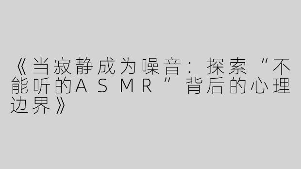 《当寂静成为噪音：探索“不能听的ASMR”背后的心理边界》