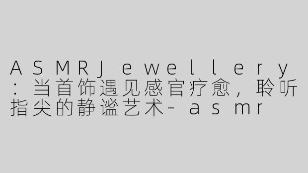 ASMRJewellery：当首饰遇见感官疗愈，聆听指尖的静谧艺术-asmr jewellery