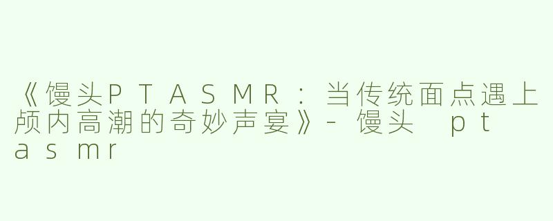 《馒头PTASMR：当传统面点遇上颅内高潮的奇妙声宴》-馒头 pt asmr