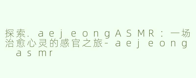 探索.aejeongASMR：一场治愈心灵的感官之旅-aejeong asmr