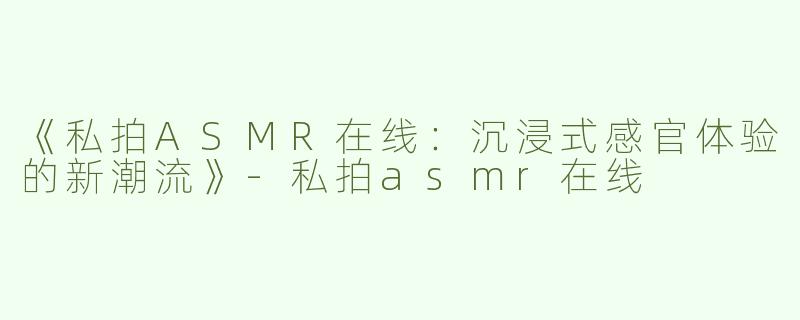 《私拍ASMR在线：沉浸式感官体验的新潮流》-私拍asmr在线