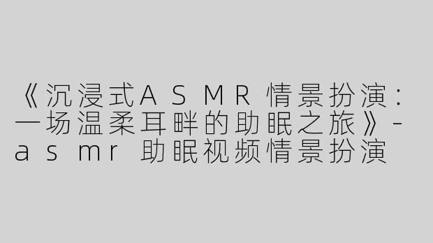 《沉浸式ASMR情景扮演：一场温柔耳畔的助眠之旅》-asmr助眠视频情景扮演