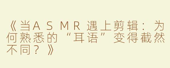 《当ASMR遇上剪辑：为何熟悉的“耳语”变得截然不同？》