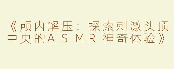 《颅内解压：探索刺激头顶中央的ASMR神奇体验》