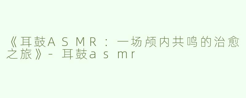 《耳鼓ASMR：一场颅内共鸣的治愈之旅》-耳鼓asmr