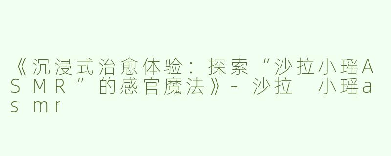 《沉浸式治愈体验：探索“沙拉小瑶ASMR”的感官魔法》-沙拉 小瑶asmr
