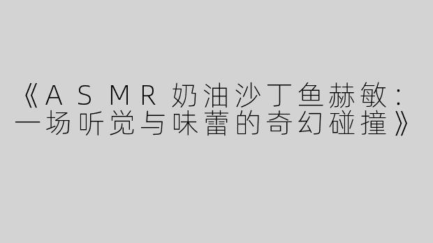《ASMR奶油沙丁鱼赫敏：一场听觉与味蕾的奇幻碰撞》