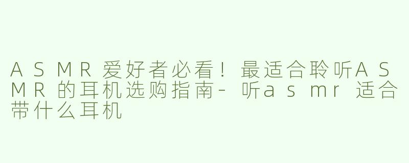 ASMR爱好者必看！最适合聆听ASMR的耳机选购指南-听asmr适合带什么耳机
