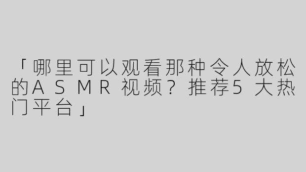 「哪里可以观看那种令人放松的ASMR视频？推荐5大热门平台」