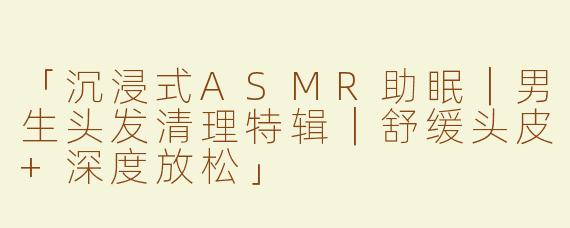 「沉浸式ASMR助眠｜男生头发清理特辑｜舒缓头皮+深度放松」