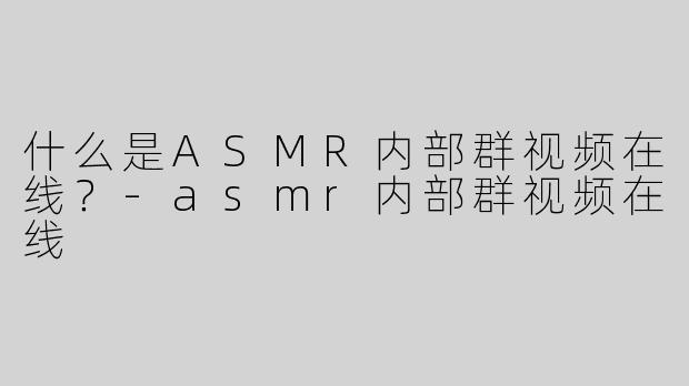什么是ASMR内部群视频在线？-asmr内部群视频在线