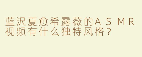 蓝沢夏愈希露薇的ASMR视频有什么独特风格？