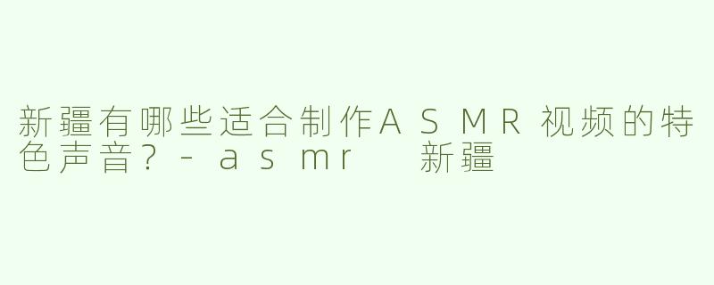 新疆有哪些适合制作ASMR视频的特色声音？-asmr 新疆