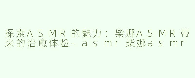 探索ASMR的魅力：柴娜ASMR带来的治愈体验-asmr柴娜asmr