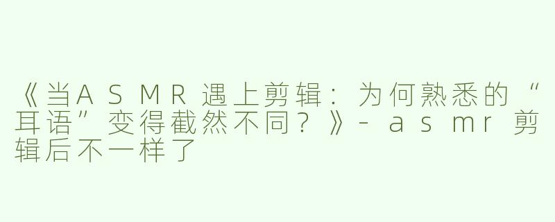 《当ASMR遇上剪辑：为何熟悉的“耳语”变得截然不同？》-asmr剪辑后不一样了