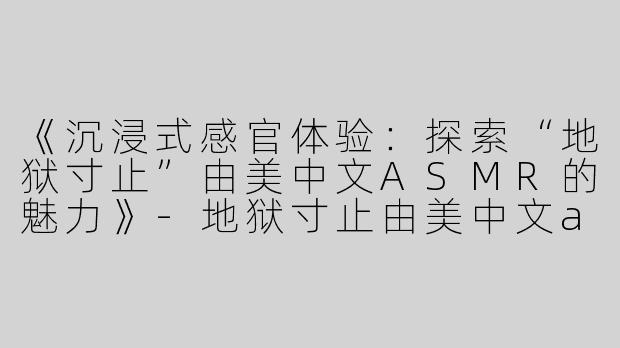 《沉浸式感官体验：探索“地狱寸止”由美中文ASMR的魅力》-地狱寸止由美中文asmr