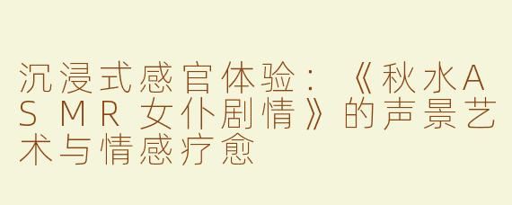 沉浸式感官体验：《秋水ASMR女仆剧情》的声景艺术与情感疗愈