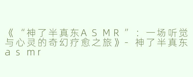 《“神了半真东ASMR”：一场听觉与心灵的奇幻疗愈之旅》-神了半真东asmr