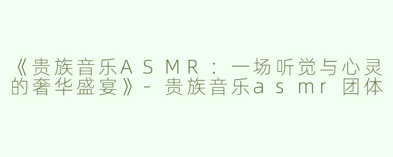 《贵族音乐ASMR：一场听觉与心灵的奢华盛宴》-贵族音乐asmr团体