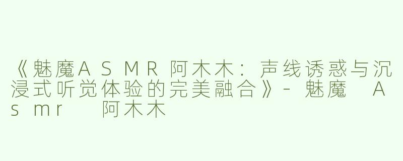 《魅魔ASMR阿木木：声线诱惑与沉浸式听觉体验的完美融合》-魅魔 Asmr 阿木木
