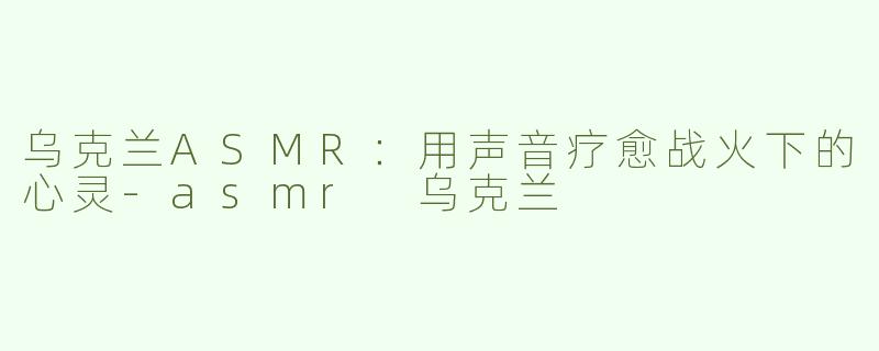 乌克兰ASMR：用声音疗愈战火下的心灵-asmr 乌克兰