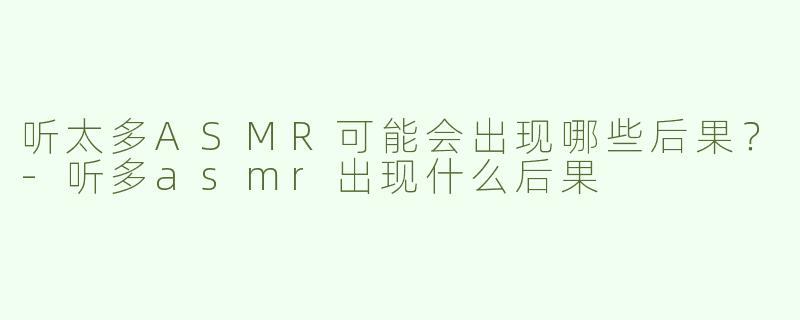 听太多ASMR可能会出现哪些后果？-听多asmr出现什么后果