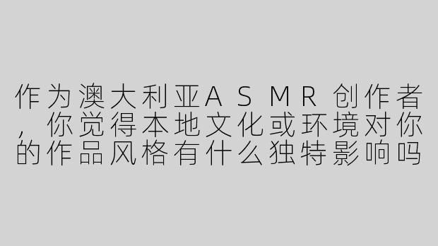 作为澳大利亚ASMR创作者，你觉得本地文化或环境对你的作品风格有什么独特影响吗？