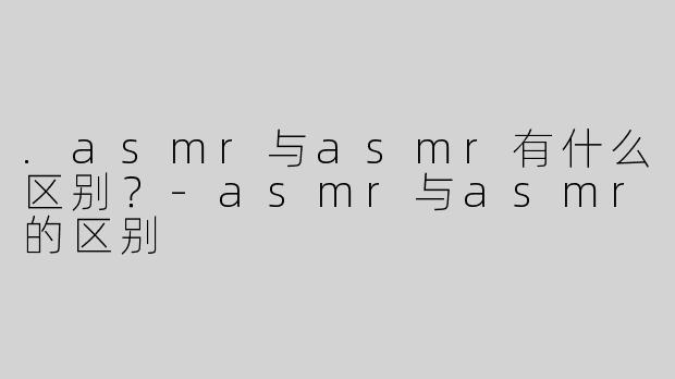.asmr与asmr有什么区别？-asmr与asmr的区别