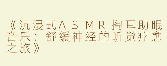 《沉浸式ASMR掏耳助眠音乐：舒缓神经的听觉疗愈之旅》