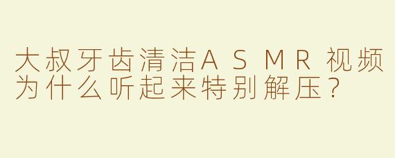 大叔牙齿清洁ASMR视频为什么听起来特别解压？