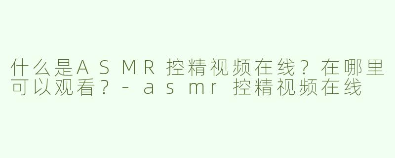什么是ASMR控精视频在线？在哪里可以观看？-asmr控精视频在线