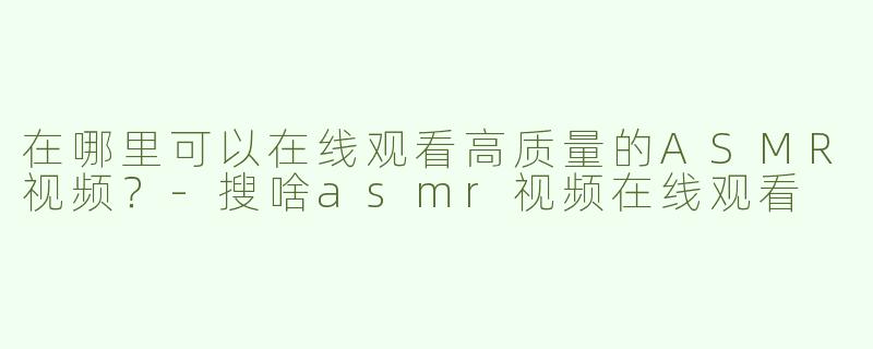 在哪里可以在线观看高质量的ASMR视频？-搜啥asmr视频在线观看