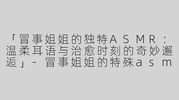 「冒事姐姐的独特ASMR：温柔耳语与治愈时刻的奇妙邂逅」-冒事姐姐的特殊asmr