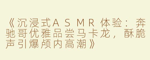 《沉浸式ASMR体验：奔驰哥优雅品尝马卡龙，酥脆声引爆颅内高潮》