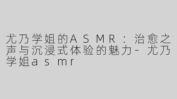 尤乃学姐的ASMR：治愈之声与沉浸式体验的魅力