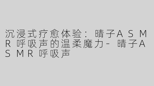 沉浸式疗愈体验：晴子ASMR呼吸声的温柔魔力-晴子ASMR呼吸声