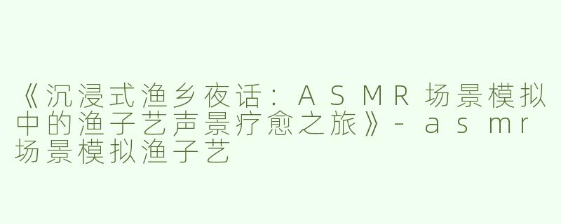 《沉浸式渔乡夜话：ASMR场景模拟中的渔子艺声景疗愈之旅》-asmr场景模拟渔子艺