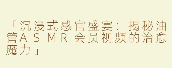 「沉浸式感官盛宴：揭秘油管ASMR会员视频的治愈魔力」