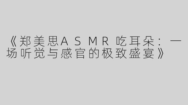 《郑美思ASMR吃耳朵：一场听觉与感官的极致盛宴》