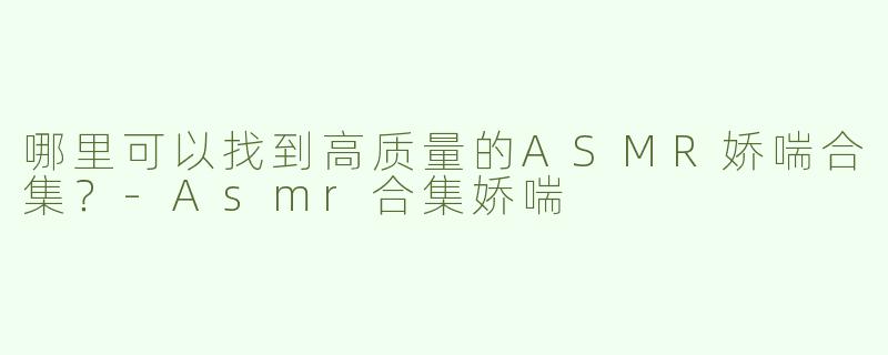 哪里可以找到高质量的ASMR娇喘合集？-Asmr合集娇喘