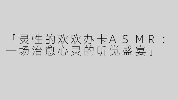 「灵性的欢欢办卡ASMR：一场治愈心灵的听觉盛宴」