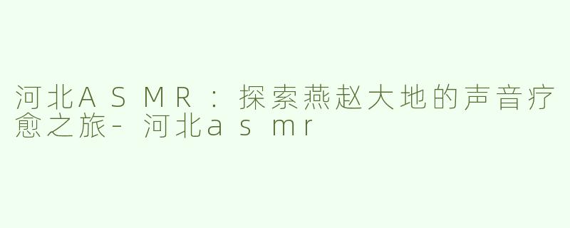 河北ASMR：探索燕赵大地的声音疗愈之旅-河北asmr