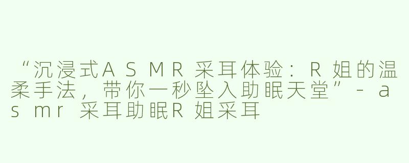 “沉浸式ASMR采耳体验：R姐的温柔手法，带你一秒坠入助眠天堂”-asmr采耳助眠R姐采耳