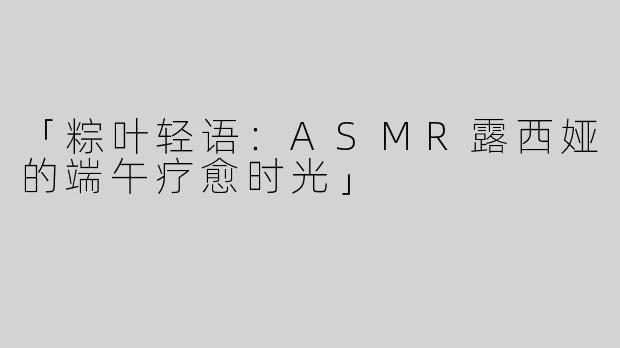 「粽叶轻语：ASMR露西娅的端午疗愈时光」
