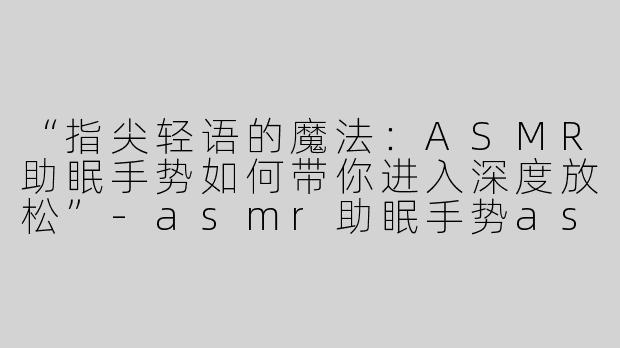 “指尖轻语的魔法：ASMR助眠手势如何带你进入深度放松”-asmr助眠手势asmr
