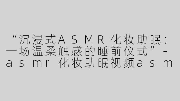 “沉浸式ASMR化妆助眠：一场温柔触感的睡前仪式”-asmr化妆助眠视频asmr